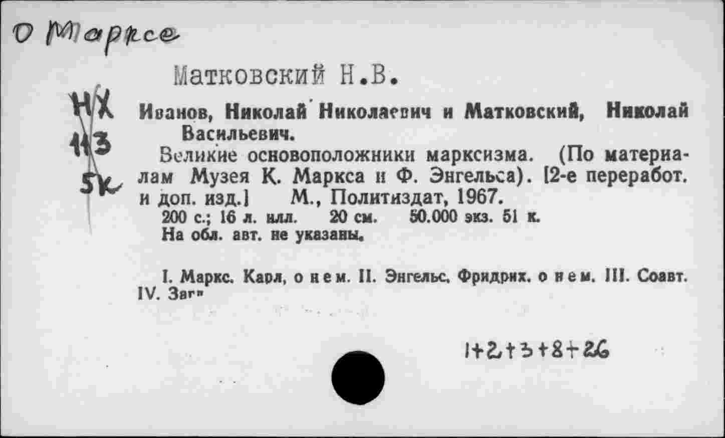 ﻿
Матковский Н.В.
V Л Иванов, Николай Николаевич и Матковский, Николай Васильевич.
’** Великие основоположники марксизма. (По материа-е-у, лам Музея К. Маркса и Ф. Энгельса). [2-е переработ. и доп. изд.1 М., Политиздат, 1967.
200 с.; 16 л. илл. 20 см. 50.000 экз. 51 к.
На обл. авт. не указаны.
I. Маркс. Карл, о нем. П. Энгельс. Фридрих, о нем. И!. Соавт. IV. Заг"
